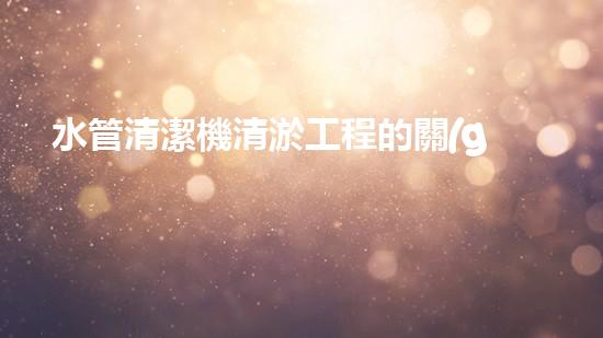水管清潔機清淤工程的關(guān)鍵技術(shù)揭秘？如何確保施工安全與效果提升！